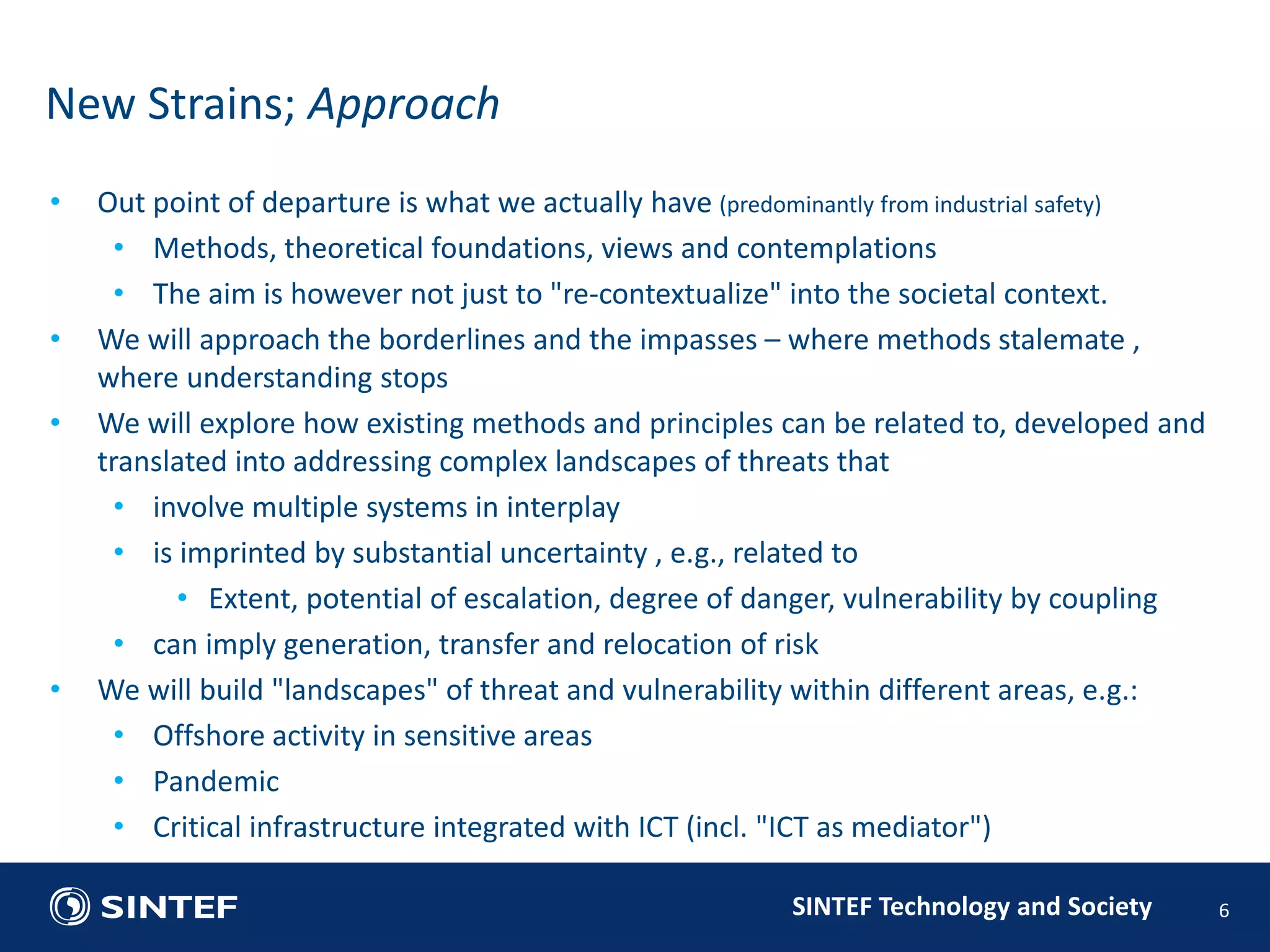 • Out point of departure is what we actually have (predominantly from industrial safety) 
• Methods, theoretical foundations, views and contemplations 
• The aim is however not just to "re-contextualize" into the societal context. 
• We will approach the borderlines and the impasses – where methods stalemate , 
SINTEF Technology and Society 
where understanding stops 
• We will explore how existing methods and principles can be related to, developed and 
translated into addressing complex landscapes of threats that 
• involve multiple systems in interplay 
• is imprinted by substantial uncertainty , e.g., related to 
• Extent, potential of escalation, degree of danger, vulnerability by coupling 
• can imply generation, transfer and relocation of risk 
• We will build "landscapes" of threat and vulnerability within different areas, e.g.: 
• Offshore activity in sensitive areas 
• Pandemic 
• Critical infrastructure integrated with ICT (incl. "ICT as mediator") 
6 
New Strains; Approach 
 