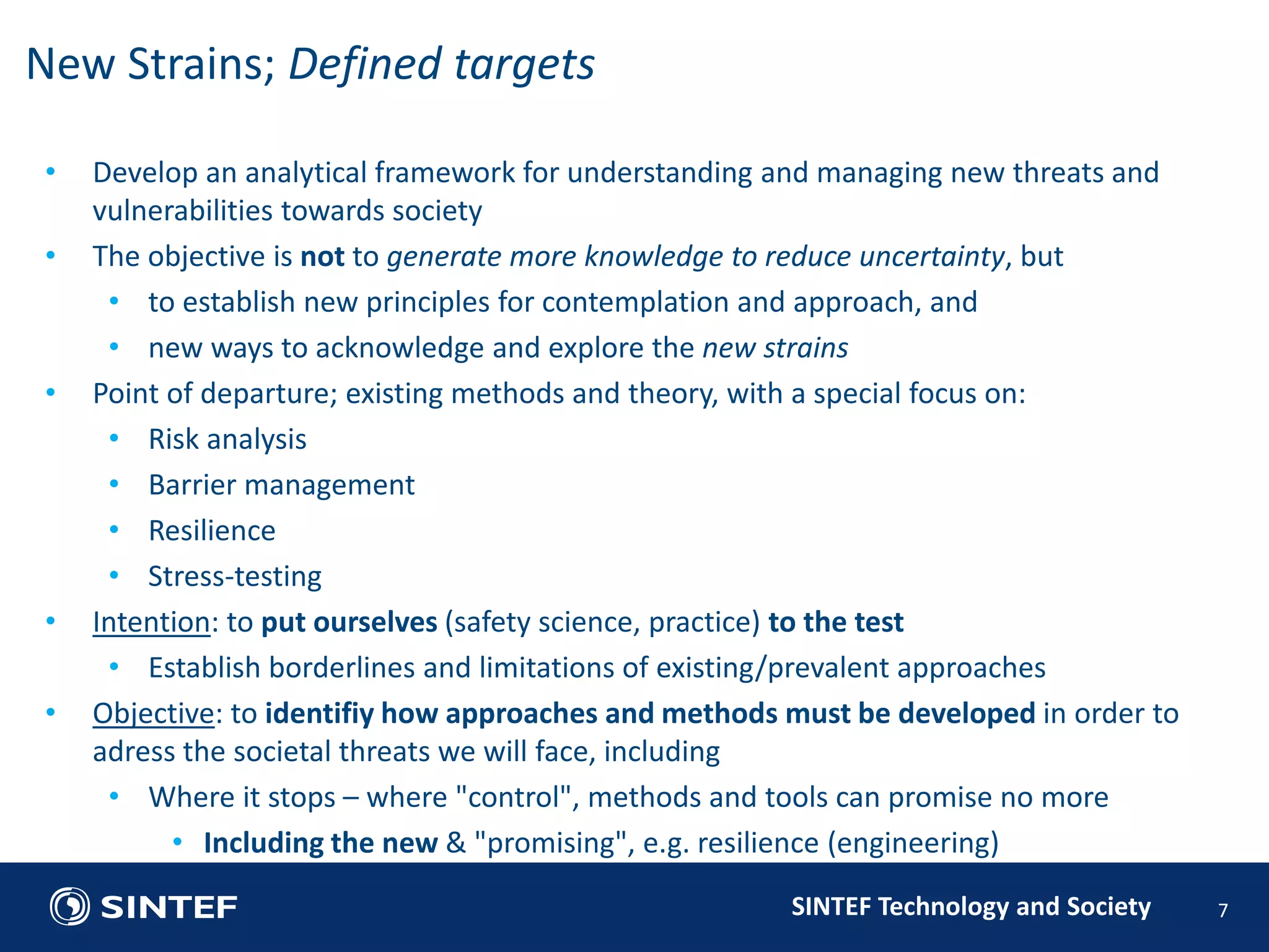 • Develop an analytical framework for understanding and managing new threats and 
SINTEF Technology and Society 
vulnerabilities towards society 
• The objective is not to generate more knowledge to reduce uncertainty, but 
• to establish new principles for contemplation and approach, and 
• new ways to acknowledge and explore the new strains 
• Point of departure; existing methods and theory, with a special focus on: 
• Risk analysis 
• Barrier management 
• Resilience 
• Stress-testing 
• Intention: to put ourselves (safety science, practice) to the test 
• Establish borderlines and limitations of existing/prevalent approaches 
• Objective: to identifiy how approaches and methods must be developed in order to 
adress the societal threats we will face, including 
• Where it stops – where "control", methods and tools can promise no more 
• Including the new & "promising", e.g. resilience (engineering) 
7 
New Strains; Defined targets 
 