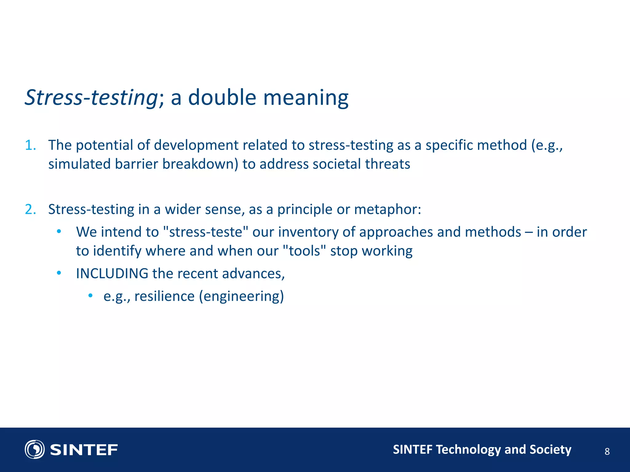 1. The potential of development related to stress-testing as a specific method (e.g., 
simulated barrier breakdown) to address societal threats 
2. Stress-testing in a wider sense, as a principle or metaphor: 
• We intend to "stress-teste" our inventory of approaches and methods – in order 
to identify where and when our "tools" stop working 
SINTEF Technology and Society 
• INCLUDING the recent advances, 
• e.g., resilience (engineering) 
8 
Stress-testing; a double meaning 
 