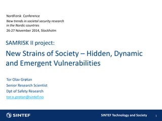 SAMRISK II project: 
New Strains of Society – Hidden, Dynamic 
and Emergent Vulnerabilities 
SINTEF Technology and Society 
NordForsk Conference 
New trends in societal security research 
in the Nordic countries 
26-27 November 2014, Stockholm 
1 
Tor Olav Grøtan 
Senior Research Scientist 
Dpt of Safety Research 
tor.o.grotan@sintef.no 
 