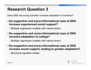 Research Question 3
Does SNS use during transition increase adaptation to transition?

 Do supportive and socio-informational uses of SNS
  increase experienced social support?
   -  Multiple regression models with robust errors

 Do supportive and socio-informational uses of SNS
  increase adaptation to college?
   -  Multiple regression models with robust errors

 Do supportive and socio-informational uses of SNS
  increase social support, leading to greater adaptation?
   -  Structural equation model


Page  24
 