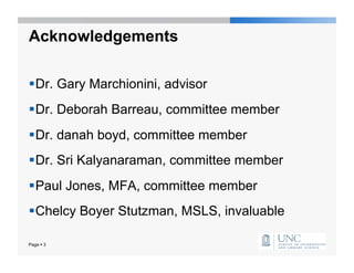 Acknowledgements

 Dr. Gary Marchionini, advisor
 Dr. Deborah Barreau, committee member
 Dr. danah boyd, committee member
 Dr. Sri Kalyanaraman, committee member
 Paul Jones, MFA, committee member
 Chelcy Boyer Stutzman, MSLS, invaluable

Page  3
 