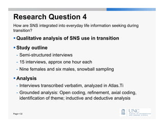 Research Question 4
How are SNS integrated into everyday life information seeking during
transition?
 Qualitative analysis of SNS use in transition
 Study outline
   -  Semi-structured interviews
   -  15 interviews, approx one hour each
   -  Nine females and six males, snowball sampling

 Analysis
   -  Interviews transcribed verbatim, analyzed in Atlas.Ti
   -  Grounded analysis: Open coding, refinement, axial coding,
      identification of theme; inductive and deductive analysis


Page  32
 