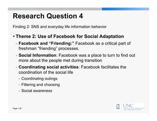 Research Question 4
Finding 2: SNS and everyday life information behavior

 Theme 2: Use of Facebook for Social Adaptation
   -  Facebook and “Friending:” Facebook as a critical part of
      freshman “friending” processes.
   -  Social Information: Facebook was a place to turn to find out
      more about the people met during transition
   -  Coordinating social activities: Facebook facilitates the
      coordination of the social life
      -  Coordinating outings
      -  Filtering and choosing
      -  Social awareness



Page  36
 