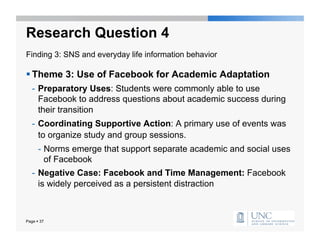 Research Question 4
Finding 3: SNS and everyday life information behavior

 Theme 3: Use of Facebook for Academic Adaptation
   -  Preparatory Uses: Students were commonly able to use
      Facebook to address questions about academic success during
      their transition
   -  Coordinating Supportive Action: A primary use of events was
      to organize study and group sessions.
      -  Norms emerge that support separate academic and social uses
         of Facebook
   -  Negative Case: Facebook and Time Management: Facebook
      is widely perceived as a persistent distraction



Page  37
 