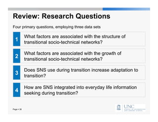 Review: Research Questions
Four primary questions, employing three data sets

            What factors are associated with the structure of
  1         transitional socio-technical networks?

            What factors are associated with the growth of
  2         transitional socio-technical networks?

            Does SNS use during transition increase adaptation to
  3         transition?

            How are SNS integrated into everyday life information
  4         seeking during transition?


Page  38
 