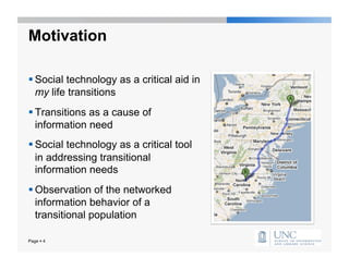 Motivation

 Social technology as a critical aid in
  my life transitions
 Transitions as a cause of
  information need
 Social technology as a critical tool
  in addressing transitional
  information needs
 Observation of the networked
  information behavior of a
  transitional population

Page  4
 