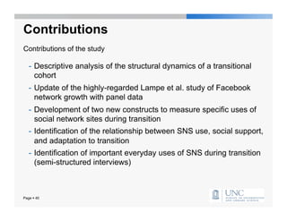 Contributions
Contributions of the study

   -  Descriptive analysis of the structural dynamics of a transitional
      cohort
   -  Update of the highly-regarded Lampe et al. study of Facebook
      network growth with panel data
   -  Development of two new constructs to measure specific uses of
      social network sites during transition
   -  Identification of the relationship between SNS use, social support,
      and adaptation to transition
   -  Identification of important everyday uses of SNS during transition
      (semi-structured interviews)



Page  40
 