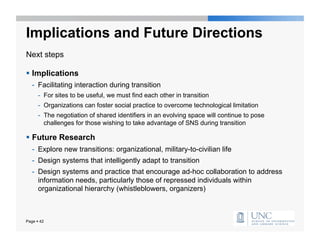 Implications and Future Directions
Next steps

  Implications
   -  Facilitating interaction during transition
      -  For sites to be useful, we must find each other in transition
      -  Organizations can foster social practice to overcome technological limitation
      -  The negotiation of shared identifiers in an evolving space will continue to pose
         challenges for those wishing to take advantage of SNS during transition

  Future Research
   -  Explore new transitions: organizational, military-to-civilian life
   -  Design systems that intelligently adapt to transition
   -  Design systems and practice that encourage ad-hoc collaboration to address
      information needs, particularly those of repressed individuals within
      organizational hierarchy (whistleblowers, organizers)



Page  42
 