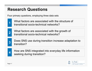 Research Questions
Four primary questions, employing three data sets

           What factors are associated with the structure of
  1        transitional socio-technical networks?

           What factors are associated with the growth of
  2        transitional socio-technical networks?

           Does SNS use during transition increase adaptation to
  3        transition?

           How are SNS integrated into everyday life information
  4        seeking during transition?


Page  7
 