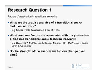 Research Question 1
Factors of association in transitional networks

 What are the graph dynamics of a transitional socio-
  technical network?
   -  e.g. Morris, 1998; Wasserman & Faust, 1994

 What common factors are associated with the production
  of ties in a transitional socio-technical network?
   -  e.g. Blau, 1977; McPherson & Ranger-Moore, 1991; McPherson, Smith-
      Lovin & Cook, 2001

 Do the strength of the associative factors change over
  time?



Page  8
 