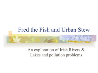 Fred the Fish and Urban Stew An exploration of Irish Rivers & Lakes and pollution problems 