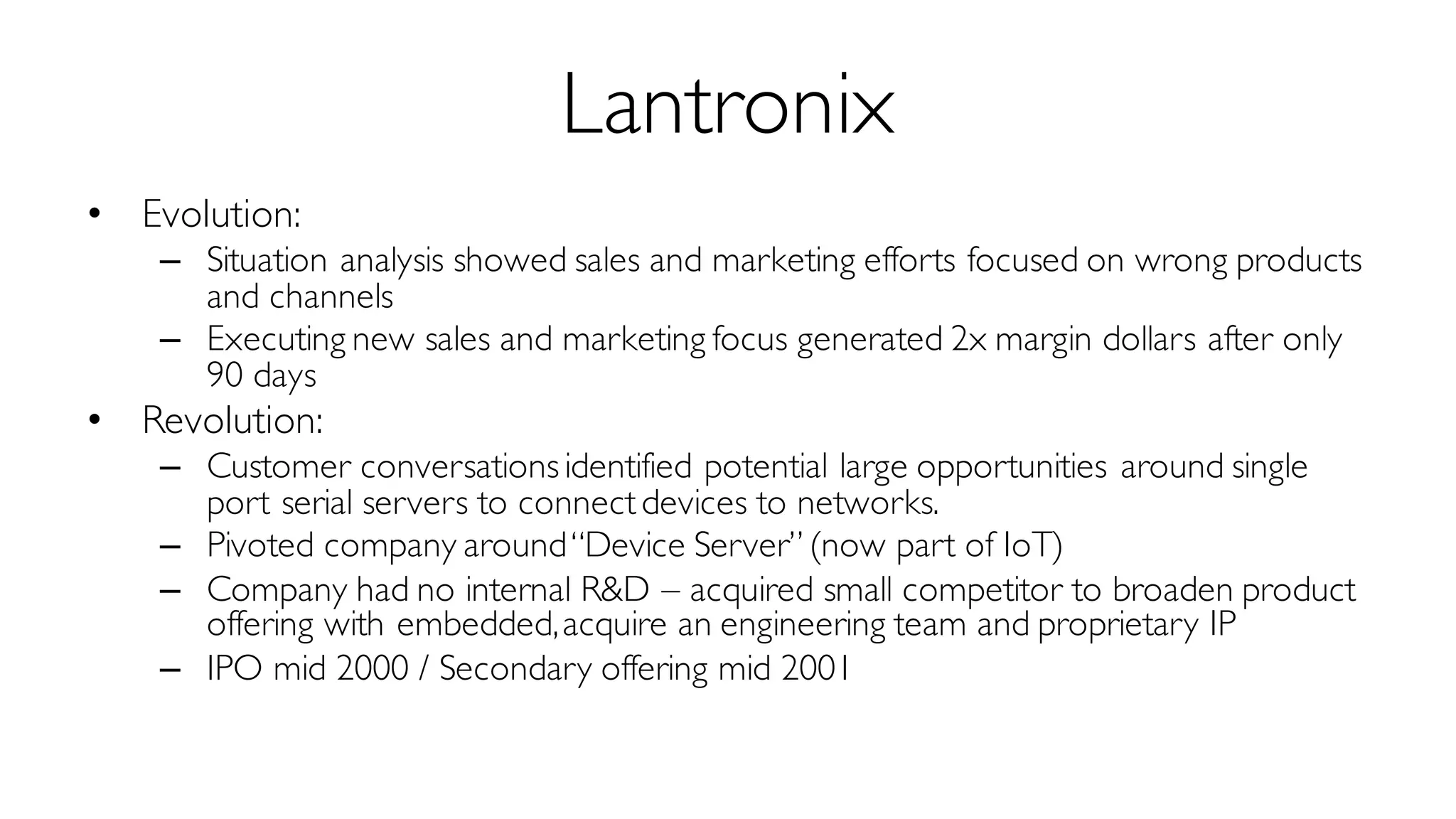 Lantronix
• Evolution:
– Situation analysis showed sales and marketing efforts focused on wrong products
and channels
– Executing new sales and marketing focus generated 2x margin dollars after only
90 days
• Revolution:
– Customer conversationsidentified potential large opportunities around single
port serial servers to connectdevices to networks.
– Pivoted company around“Device Server” (now part of IoT)
– Company had no internal R&D – acquired small competitor to broaden product
offering with embedded,acquire an engineering team and proprietary IP
– IPO mid 2000 / Secondary offering mid 2001
 