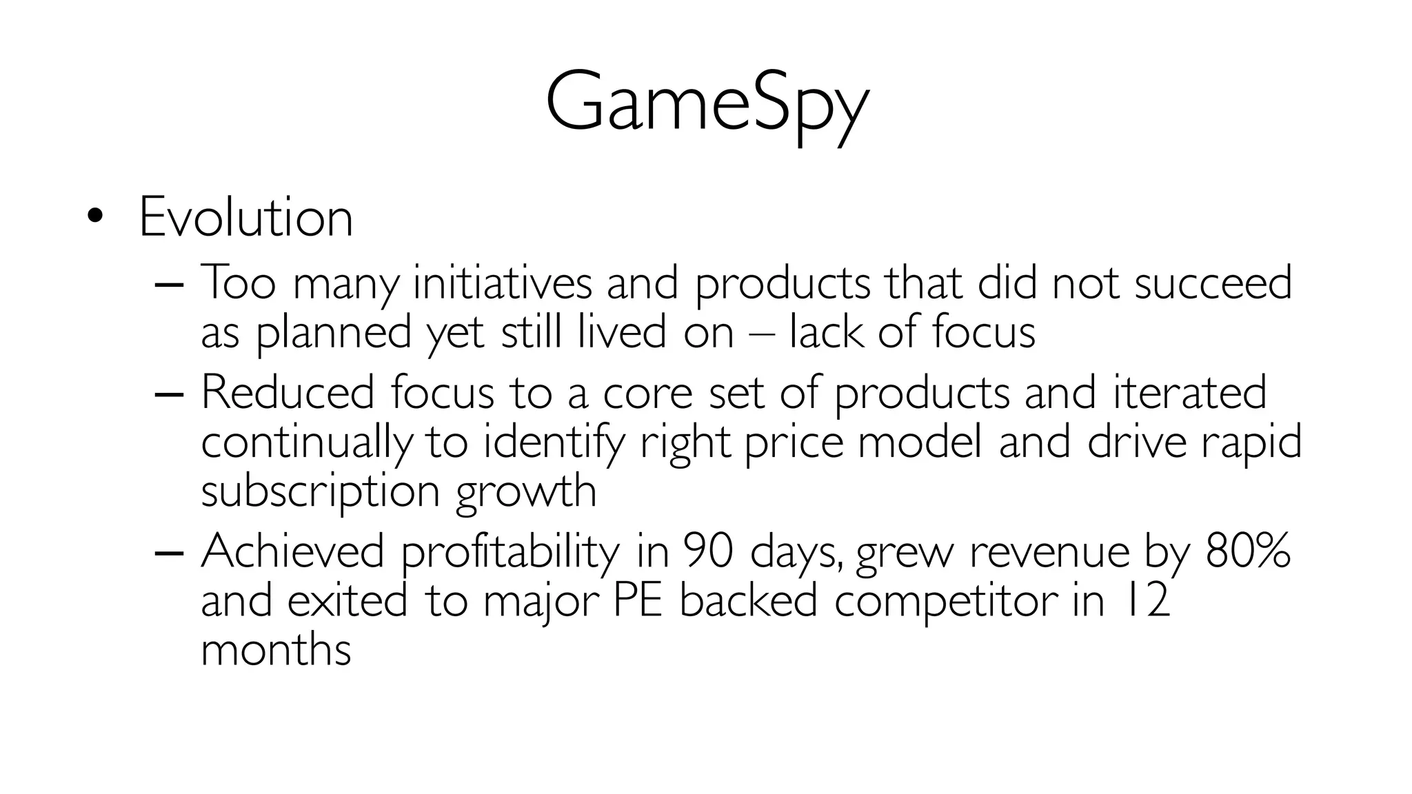 GameSpy
• Evolution
– Too many initiatives and products that did not succeed
as planned yet still lived on – lack of focus
– Reduced focus to a core set of products and iterated
continually to identify right price model and drive rapid
subscription growth
– Achieved profitability in 90 days, grew revenue by 80%
and exited to major PE backed competitor in 12
months
 