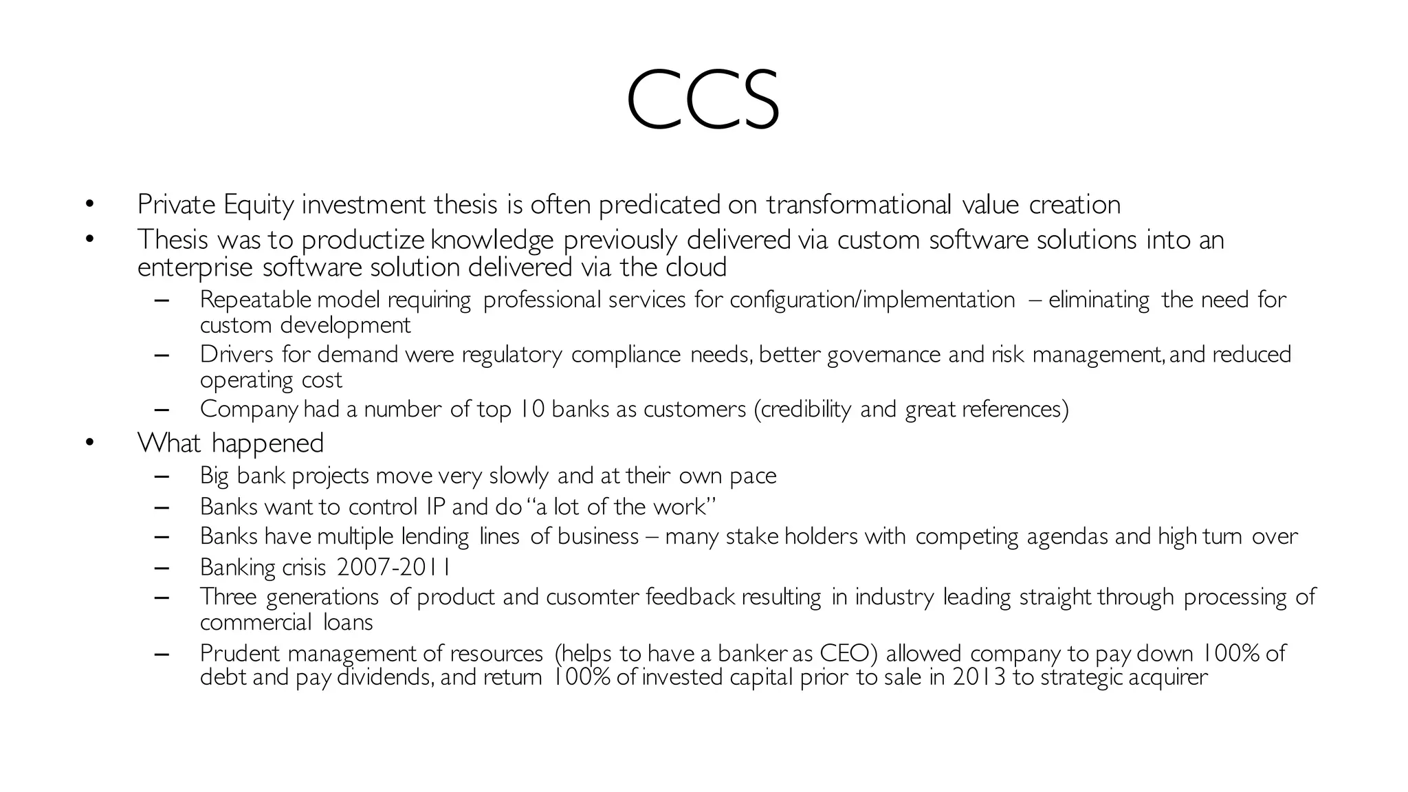 CCS
• Private Equity investment thesis is often predicated on transformational value creation
• Thesis was to productize knowledge previously delivered via custom software solutions into an
enterprise software solution delivered via the cloud
– Repeatable model requiring professional services for configuration/implementation – eliminating the need for
custom development
– Drivers for demand were regulatory compliance needs, better governance and risk management,and reduced
operating cost
– Company had a number of top 10 banks as customers (credibility and great references)
• What happened
– Big bank projects move very slowly and at their own pace
– Banks want to control IP and do“a lot of the work”
– Banks have multiple lending lines of business – many stake holders with competing agendas and high turn over
– Banking crisis 2007-2011
– Three generations of product and cusomter feedback resulting in industry leading straight through processing of
commercial loans
– Prudent management of resources (helps to have a banker as CEO) allowed company to pay down 100% of
debt and pay dividends, and return 100% of invested capital prior to sale in 2013 to strategic acquirer
 