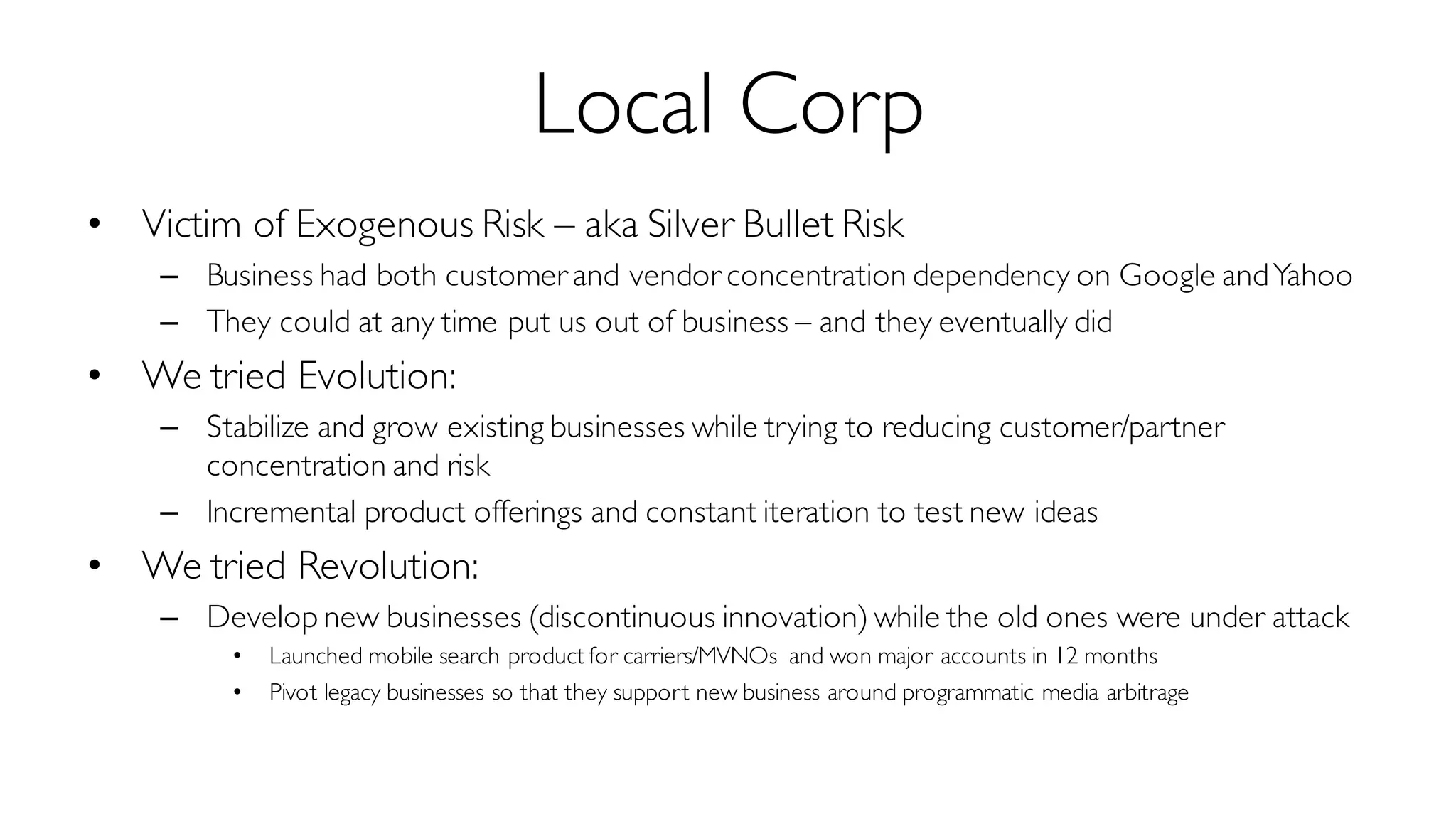 Local Corp
• Victim of Exogenous Risk – aka Silver Bullet Risk
– Business had both customer and vendor concentration dependency on Google andYahoo
– They could at any time put us out of business – and they eventually did
• We tried Evolution:
– Stabilize and grow existing businesses while trying to reducing customer/partner
concentration and risk
– Incremental product offerings and constant iteration to test new ideas
• We tried Revolution:
– Develop new businesses (discontinuous innovation) while the old ones were under attack
• Launched mobile search product for carriers/MVNOs and won major accounts in 12 months
• Pivot legacy businesses so that they support new business around programmatic media arbitrage
 