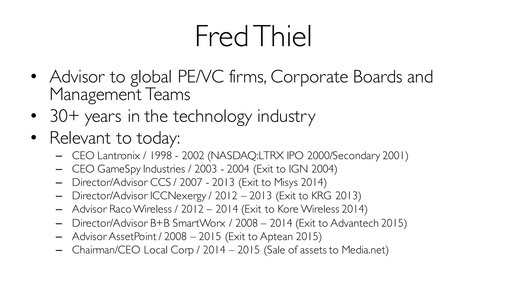 FredThiel
• Advisor to global PE/VC firms, Corporate Boards and
Management Teams
• 30+ years in the technology industry
• Relevant to today:
– CEO Lantronix / 1998 - 2002 (NASDAQ:LTRX IPO 2000/Secondary 2001)
– CEO GameSpy Industries / 2003 - 2004 (Exit to IGN 2004)
– Director/Advisor CCS / 2007 - 2013 (Exit to Misys 2014)
– Director/Advisor ICCNexergy / 2012 – 2013 (Exit to KRG 2013)
– Advisor RacoWireless / 2012 – 2014 (Exit to Kore Wireless 2014)
– Director/Advisor B+B SmartWorx / 2008 – 2014 (Exit to Advantech 2015)
– Advisor AssetPoint / 2008 – 2015 (Exit to Aptean 2015)
– Chairman/CEO Local Corp / 2014 – 2015 (Sale of assets to Media.net)
 