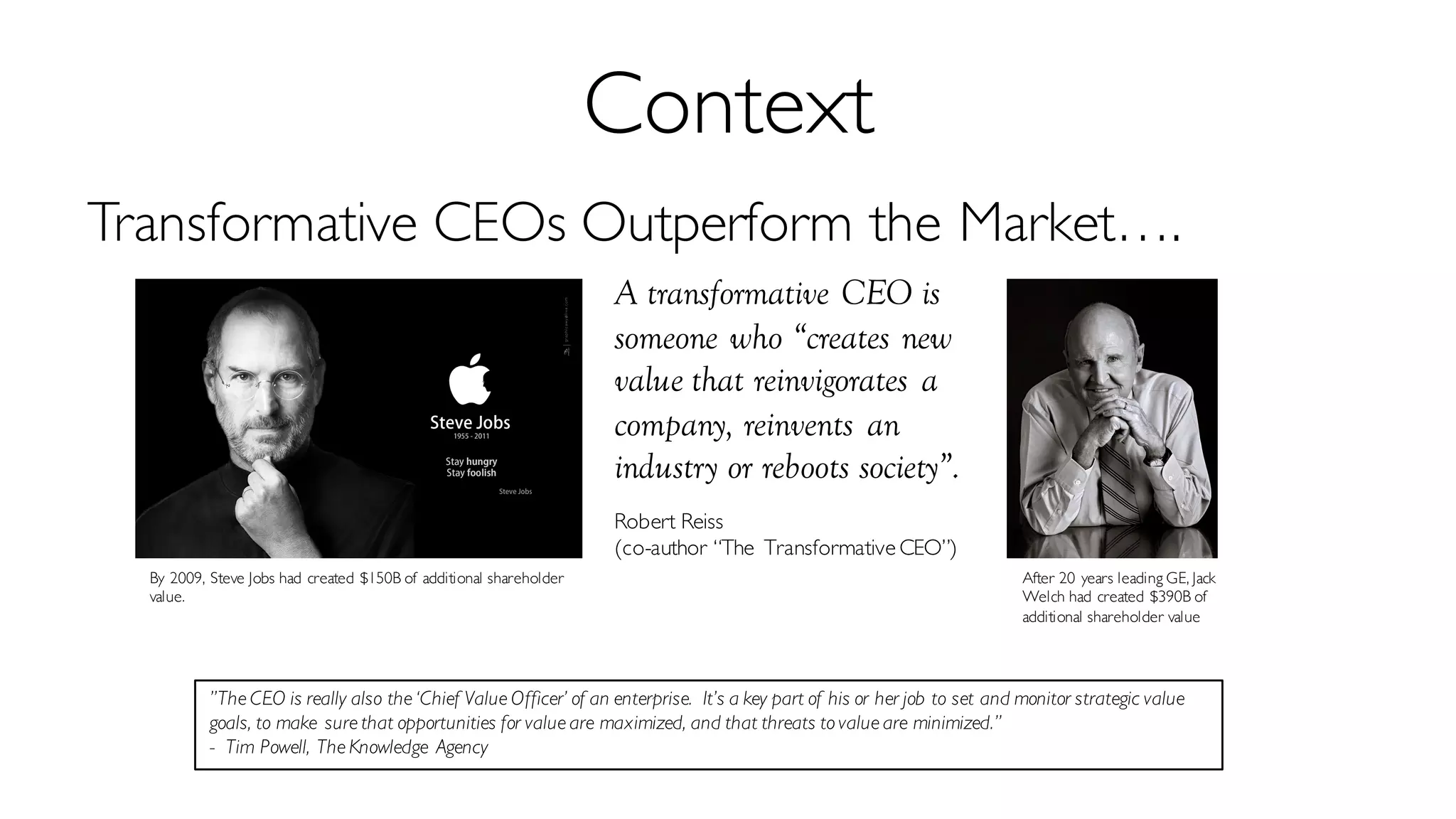 Context
Transformative CEOs Outperform the Market….
A transformative CEO is
someone who “creates new
value that reinvigorates a
company, reinvents an
industry or reboots society”.
Robert Reiss
(co-author “The Transformative CEO”)
”The CEO is really also the ‘Chief Value Officer’ of an enterprise. It’s a key part of his or her job to set and monitor strategic value
goals, to make sure that opportunities for value are maximized, and that threats to value are minimized.”
- Tim Powell, The Knowledge Agency
By 2009, Steve Jobs had created $150B of additional shareholder
value.
After 20 years leading GE, Jack
Welch had created $390B of
additional shareholder value
 