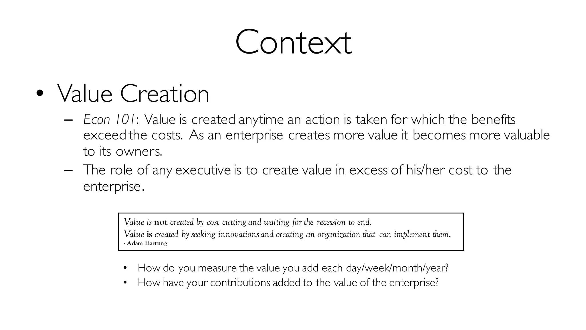 Context
• Value Creation
– Econ 101: Value is created anytime an action is taken for which the benefits
exceed the costs. As an enterprise creates more value it becomes more valuable
to its owners.
– The role of any executive is to create value in excess of his/her cost to the
enterprise.
• How do you measure the value you add each day/week/month/year?
• How have your contributions added to the value of the enterprise?
Value is not created by cost cutting and waiting for the recession to end.
Value is created by seeking innovationsand creating an organization that can implement them.
- Adam Hartung
 