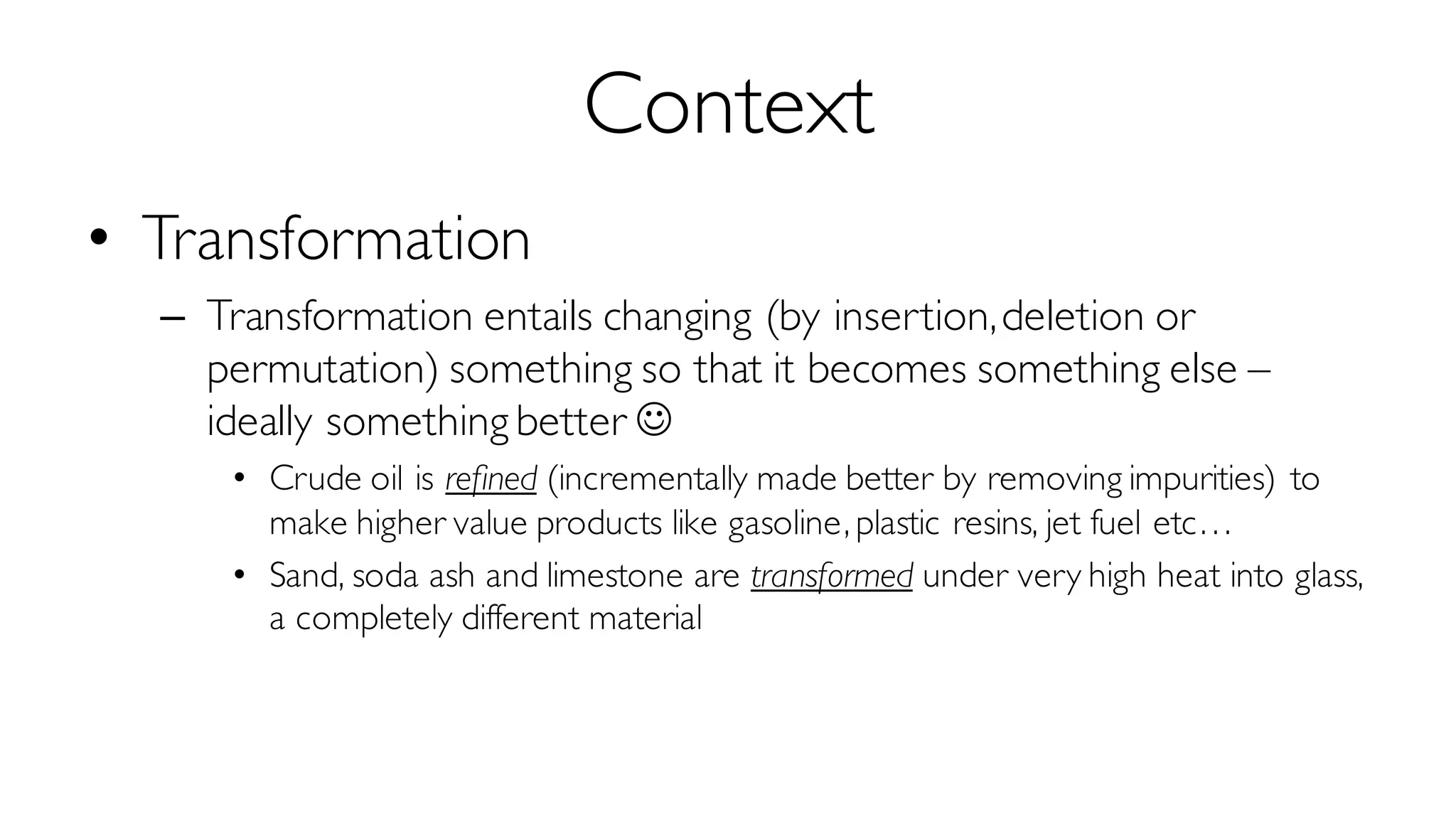 Context
• Transformation
– Transformation entails changing (by insertion,deletion or
permutation) something so that it becomes something else –
ideally something better J
• Crude oil is refined (incrementally made better by removing impurities) to
make higher value products like gasoline, plastic resins, jet fuel etc…
• Sand, soda ash and limestone are transformed under very high heat into glass,
a completely different material
 