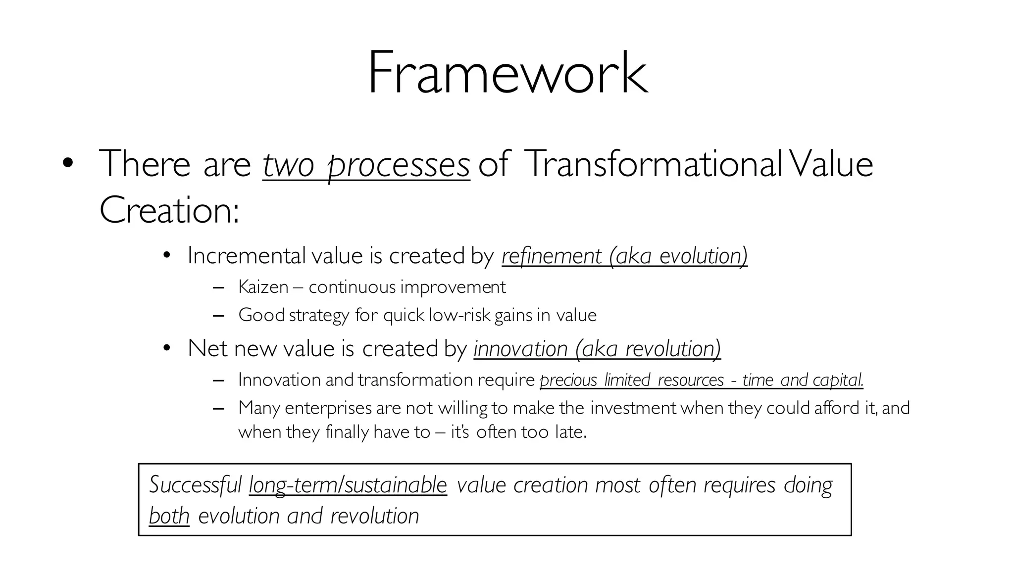 Framework
• There are two processes of TransformationalValue
Creation:
• Incremental value is created by refinement (aka evolution)
– Kaizen – continuous improvement
– Good strategy for quick low-risk gains in value
• Net new value is created by innovation (aka revolution)
– Innovation and transformation require precious limited resources - time and capital.
– Many enterprises are not willing to make the investment when they could afford it, and
when they finally have to – it’s often too late.
Successful long-term/sustainable value creation most often requires doing
both evolution and revolution
 