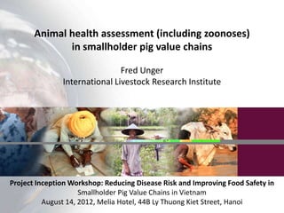 Animal health assessment (including zoonoses)
              in smallholder pig value chains

                               Fred Unger
               International Livestock Research Institute




Project Inception Workshop: Reducing Disease Risk and Improving Food Safety in
                     Smallholder Pig Value Chains in Vietnam
          August 14, 2012, Melia Hotel, 44B Ly Thuong Kiet Street, Hanoi
 