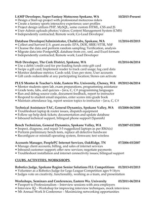 LAMP Developer, Super Fantasy Motocross Spokane, WA 10/2015-Present
• Design a Start-up project with professional motocross riders
• Create a fantasy sports interactive experience; user profles
• Project design utilizes PHP, MySQL, some custom HTML, CSS and JS
• User-Admin uploads photos/videos; Content Management System (CMS)
• Independently contracted; Remote work; Co-Lead Developer
Database Developer/Administrator, ChalkLabs, Spokane, WA 11/2014-05/2015
• Collect and harvest U.S. grant awards: EPA, DOE, SBIR/STTR, NSF
• Cleanse the data and perform random sampling; Verifcation, analysis
• Migrate data into PostgreSQL database from csv, xml, and Excel formats
• Independently contracted; Remote work; Lead Developer
Web Developer, The Cork District, Spokane, WA 01/2014-06/2014
• Use a debit/credit card for pre-loading funds onto gift card
• Swipe a gift card; Implement reader to track card usage; log card data
• Monitor database metrics; Cards sold, Uses per store, User accounts
• Gift cards redeemable at any participating location; Stores can activate
PLUS Mentor & Teacher’s Aide, Eastern Wa. University, Cheney, WA 09/2012-06/2014
• Mentor students open lab, exam preparations, programming assistance
• Grade tests, labs, and quizzes – Java, C, C# programming languages
• Run and debug source code, document feedback, report to instructor
• Respond to student email inquiries, enter scores into grade book
• Maintain attendance log, report session topics to instructor – Java, C, C#
Technical Assistance-TAC, General Dynamics, Spokane Valley, WA 03/2008-06/2008
• Troubleshoot laptop & router issues, dispatch equipment
• Follow-up help desk tickets; documentation and update database
• Inbound technical support, bilingual phone support (Spanish)
Bench Technician, General Dynamics, Spokane Valley, WA 03/2007-03/2008
• Inspect, diagnose, and repair 3-5 ruggedized laptops as per RMA(s)
• Perform preliminary bench tests, replace all defective hardware
• Reconfgure or reinstall operating system, frmware; test wireless
Accounts Manager, PeoplePC Internet Services, OakRidge, TN 07/2006-03/2007
• Manage client accounts, billing, and sales of internet services
• Inbound customer support; offer new services; negotiate payments
• Troubleshoot installation and internet connectivity issues; bilingual support
CLUBS, ACTIVITIES, WORKSHOPS
Robotics Judge, Spokane Region Senior Solutions FLL Competitions 01/2013-01/2013
• Volunteer as a Robotics Judge for Lego League Competition ages 9-14yrs
• Judges vote on creativity, functionality, working as a team, and presentation
Workshops, Seminars and Conferences, Eastern Wa. University 03/2011-06/2014
• Passport to Professionalism – Interview sessions with area employers
• Interview IQ – Workshop for improving interview techniques, mock interviews
• 5th Annual Work It Conference – Maximizing networking opportunities
 