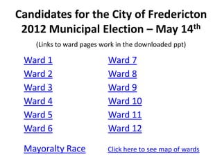 Candidates for the City of Fredericton
 2012 Municipal Election – May 14th
    (Links to ward pages work in the downloaded ppt)

 Ward 1                    Ward 7
 Ward 2                    Ward 8
 Ward 3                    Ward 9
 Ward 4                    Ward 10
 Ward 5                    Ward 11
 Ward 6                    Ward 12

 Mayoralty Race           Click here to see map of wards
 