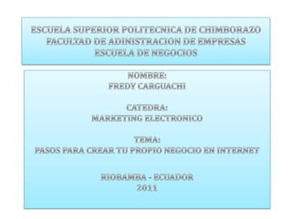 ESCUELA SUPERIOR POLITECNICA DE CHIMBORAZOFACULTAD DE ADINISTRACION DE EMPRESASESCUELA DE NEGOCIOS NOMBRE: FREDY CARGUACHI CATEDRA: MARKETING ELECTRONICO TEMA:  PASOS PARA CREAR TU PROPIO NEGOCIO EN INTERNET RIOBAMBA - ECUADOR 2011 