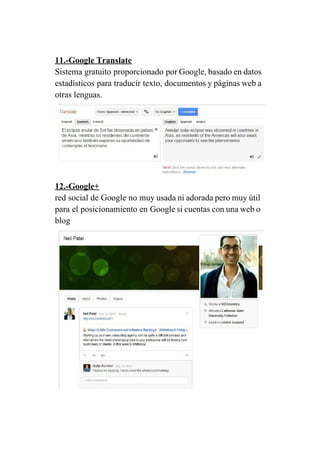 11.­Google Translate 
Sistema gratuito proporcionado por Google, basado en datos               
estadísticos para traducir texto, documentos y páginas web a                 
otras lenguas. 
 
12.­Google+ 
red social de Google no muy usada ni adorada pero muy útil                       
para el posicionamiento en Google si cuentas con una web o                     
blog 
 
 