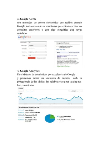 3.­Google Alerts 
son mensajes de correo electrónico que recibes cuando               
Google encuentra nuevos resultados que coinciden con tus               
consultas anteriores o con algo específico que hayas               
señalado 
 
4.­Google Analytics 
Es el sistema de estadísticas por excelencia de Google 
y podremos medir los visitantes de nuestra web, la                 
procedencia de las visitas, las palabras clave por las que nos                     
han encontrado 
 
 