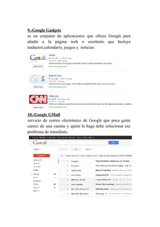 9.­Google Gadgets 
es un conjunto de aplicaciones que ofrece Google para                 
añadir a la página web o escritorio que Incluye                 
traductor,calendario, juegos y  noticias 
 
10.­Google GMail 
servicio de correo electrónico de Google que poca gente                 
carece de una cuenta y quién lo haga debe solucionar ese                     
problema de inmediato. 
 
 