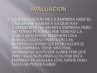  LA EVALUACION DE LA EMPRESA NIKE ES
UNA ENTRE VARIAS Y YA QUE HAY
VARIASCRITICAS ASI ESTA EMPRESA PERO
NO TODAS PUYEDEN SER VERDAD LA
UNICA ES Q ESTOS TENIS SON UNA
BUENA CALIDAD PERO CON LAS
INVESTIGACIONES Q E ECHO SALEN Q
ESTA EMPRESA TIENE MUCHAS
DEMANDAS NO PUEDE SABER POR QUE
PERO ALGUNOS DISEN Q ES POR ESTA
EMPRESA TRABAJABA CON NIÑOS PERO
NADA SE PUEDE SABER
 