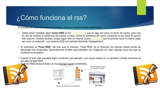 ¿Cómo funciona el rss?
El proceso es bastante simple y es similar a como se revisa el correo electrónico
• Debes tener instalado algún lector RSS (como FeedDemon), que es algo así como un lector de correo, pero
que en vez de verificar la existencia de nuevos correos, revisa la existencia de nuevo contenido en los
sitios en que te has suscrito. Puedes tambien ocupar algún sitio en internet (como BlogLines) que te
permita hacer lo mismo (algo así como un webmail) . Los lectores RSS son también llamados
"Agregadores".
• Te suscribes al "Feed RSS" del sitio que te interesa. "Feed RSS" es la dirección de internet desde donde se
descargan los contenidos. Generalmente el feed está señalado con imágenes en color naranja como las que
se muestran en el gráfico.
• Cuando el sitio web actualiza algún contenido (por ejemplo, una nueva noticia en un periódico virtual)
entonces se actualiza el feed RSS.
• Tu lector RSS revisa el feed y te muestra los nuevos contenidos.
 