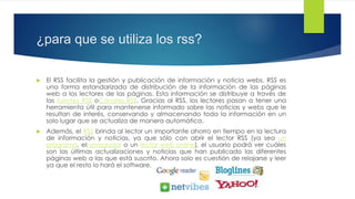 ¿para que se utiliza los rss?
 El RSS facilita la gestión y publicación de información y noticia webs. RSS es
una forma estandarizada de distribución de la información de las páginas
web a los lectores de las páginas. Esta información se distribuye a través de
las fuentes RSS o Canales RSS. Gracias al RSS, los lectores pasan a tener una
herramienta útil para mantenerse informado sobre las noticias y webs que le
resultan de interés, conservando y almacenando toda la información en un
solo lugar que se actualiza de manera automática.
 Además, el RSS brinda al lector un importante ahorro en tiempo en la lectura
de información y noticias, ya que sólo con abrir el lector RSS (ya sea un
programa, el navegador o un lector web online), el usuario podrá ver cuáles
son las últimas actualizaciones y noticias que han publicado las diferentes
páginas web a las que está suscrito. Ahora solo es cuestión de relajarse y leer
ya que el resto lo hará el software.
 