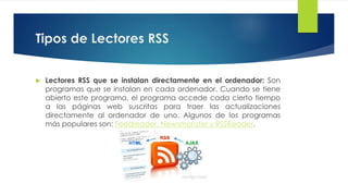 Tipos de Lectores RSS
 Lectores RSS que se instalan directamente en el ordenador: Son
programas que se instalan en cada ordenador. Cuando se tiene
abierto este programa, el programa accede cada cierto tiempo a
las páginas web suscritas para traer las actualizaciones
directamente al ordenador de uno. Algunos de los programas más
populares son: Feedreader, Newsmonster y RSSReader.
 