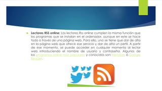  Lectores RSS online: Los lectores Rss online cumplen la misma función que
los programas que se instalan en el ordenador, aunque en este se hace
todo a través de una página web. Para ello, uno se tiene que dar de alta
en la página web que ofrece ese servicio y dar de alta un perfil. A partir
de ese momento, se puede acceder en cualquier momento al lector web
introduciendo el nombre de usuario y contraseña. Algunos de
los programas online más populares y conocidos son: Netvibes ó Google
Reader.
 