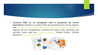  Lectores RSS en tu navegador web o programa de correo
electrónico.También se puede recibir las actualizaciones de las
páginas web a través del navegador web o del programa de correo
electrónico. Algunos de los navegadores y clientes de correo más
conocidos que permiten hacer esto son: Internet Explorer, Mozilla
Firefox, Outlook Express o Mozilla Thunderbird.
 