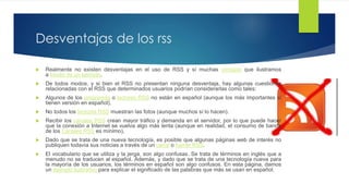 Desventajas de los rss
 Realmente no existen desventajas en el uso de RSS y sí muchas ventajas que ilustramos a través
de un ejemplo.
 De todos modos, y si bien el RSS no presentan ninguna desventaja, hay algunas cuestiones
relacionadas con el RSS que determinados usuarios podrían considerarlas como tales:
 Algunos de los programas o lectores RSS no están en español (aunque los más importantes sí
tienen versión en español).
 No todos los lectores RSS muestran las fotos (aunque muchos sí lo hacen).
 Recibir los canales RSS crean mayor tráfico y demanda en el servidor, por lo que puede hacer
que la conexión a Internet se vuelva algo más lenta (aunque en realidad, el consumo de banda de
los Canales RSS es mínimo),
 Dado que se trata de una nueva tecnología, es posible que algunas páginas web de interés no
publiquen todavía sus noticias a través de un canal o fuente RSS.
 El vocabulario que se utiliza y la jerga, son algo confusas. Se trata de términos en inglés que a
menudo no se traducen al español. Además, y dado que se trata de una tecnología nueva para la
mayoría de los usuarios, los términos en español son algo confusos. En esta página, damos
un ejemplo ilustrativo para explicar el significado de las palabras que más se usan en español.
 