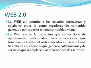 WEB 2.0
 La WEB 2.0 permite a los usuarios interactuar y
  colaborar entre sí como creadores de contenido
  generado por usuarios en una comunidad virtual.
 La Web 2.0 es la transición que se ha dado de
  aplicaciones tradicionales hacia aplicaciones que
  funcionan a través del web enfocadas al usuario final.
  Se trata de aplicaciones que generen colaboración y de
  servicios que reemplacen las aplicaciones de escritorio.
 