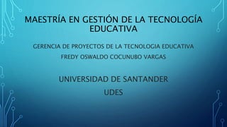 MAESTRÍA EN GESTIÓN DE LA TECNOLOGÍA
EDUCATIVA
GERENCIA DE PROYECTOS DE LA TECNOLOGIA EDUCATIVA
FREDY OSWALDO COCUNUBO VARGAS
UNIVERSIDAD DE SANTANDER
UDES
 
