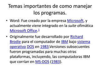 Temas importantes de como manejar
los programas.
• Word: Fue creado por la empresa Microsoft, y
actualmente viene integrado en la suite ofimática
Microsoft Office.1
• Originalmente fue desarrollado por Richard
Brodie para el computador de IBM bajo sistema
operativo DOS en 1983.Versiones subsecuentes
fueron programadas para muchas otras
plataformas, incluyendo, las computadoras IBM
que corrían en MS-DOS (1983).
 