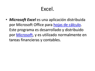 Excel.
• Microsoft Excel es una aplicación distribuida
por Microsoft Office para hojas de cálculo.
Este programa es desarrollado y distribuido
por Microsoft, y es utilizado normalmente en
tareas financieras y contables.
 