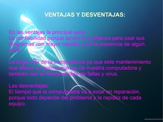 VENTAJAS Y DESVENTAJAS:
En las ventajas la principal seria:
La confiabilidad porque tendra la confianza para usar sus
programas con mayor rapidéz y sin la presencia de algún
virus.
La larga vida de la computadora ya que este mantenimiento
nos ofrece un óptimo manejo de nuestra computadora y
también nos la mantiene libre de fallas y virus.
Las desventajas:
El tiempo que la computadora va a estar en reparación,
porque todo depende del problema y la rapidéz de cada
equipo.
 