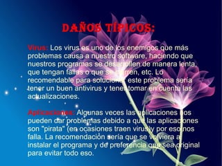 daÑoS tÍPiCoS:
Virus: Los virus es uno de los enemigos que más
problemas causa a nuestro software, haciendo que
nuestros programas se desarrollen de manera lenta,
que tengan fallas o que se cierren, etc. Lo
recomendable para solucionar este problema sería
tener un buen antivirus y tener tomar en cuenta las
actualizaciones.
Aplicaciones: Algunas veces las aplicaciones nos
pueden dar problemas debido a que las aplicaciones
son "pirata" (en ocasiones traen virus)y por eso nos
falla. La recomendación sería que se volviera a
instalar el programa y de preferencia que sea original
para evitar todo eso.
 