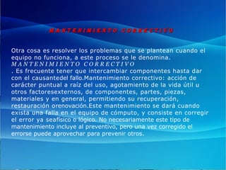 M A N T E N I M I E N T O C O R R E C T I V OM A N T E N I M I E N T O C O R R E C T I V O
Otra cosa es resolver los problemas que se plantean cuando el
equipo no funciona, a este proceso se le denomina.
M A N T E N I M I E N T O   C O R R E C T I V O
. Es frecuente tener que intercambiar componentes hasta dar
con el causantedel fallo.Mantenimiento correctivo: acción de
carácter puntual a raíz del uso, agotamiento de la vida útil u
otros factoresexternos, de componentes, partes, piezas,
materiales y en general, permitiendo su recuperación,
restauración orenovación.Este mantenimiento se dará cuando
exista una falla en el equipo de cómputo, y consiste en corregir
el error ya seafísico o lógico. No necesariamente este tipo de
mantenimiento incluye al preventivo, pero una vez corregido el
errorse puede aprovechar para prevenir otros.
 