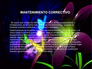 MANTENIMIENTO CORRECTIVO
Es aquel que corrige los defectos observados en los equipamientos o
instalaciones, es la forma más básica de mantenimiento y consiste en
localizar averías o defectos y corregirlos o repararlos.
Históricamente es el primer concepto de mantenimiento que se planteo, y el
único hasta la primera guerra mundial, dada la simplicidad de las maquinas,
equipamientos e instalaciones de la época, mantenimiento era sinónimo de
reparar aquello que estaba averiado. Posteriormente se planteo que el
mantenimiento no solo tenia que corregir las averías, sino que tenia que
adelantarse a ellas garantizando el correcto funcionamiento de las maquinas,
evitando el retraso producido por las averías y sus consecuencia, dando lugar
a lo que se denomino: mantenimiento correctivo que es el que se hace,
preventivamente en equipo en funcionamiento, en evicción de posteriores
averías, garantizando un periodo de uso fiable.
 