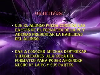 ObJETIvOS:
● QUE EL ALUMNO pUEDA CONOCER LAS
pARTES DE EL FORMATEO DE LA pC y
ADEMAS pRESENTAR LA HAbILIDAD
DEL ALUMNO.
● DAR A CONOCER MUCHAS DESTREzAS
y HAbILIDADES ALA HORA DEL
FORMATEO pARA pODER ApRENDER
MUCHO DE LA pC y SUS pARTES.
 