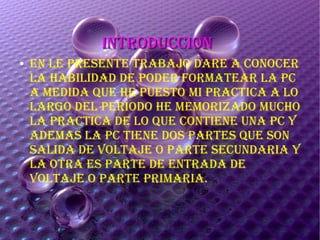 INTRODUCCIONINTRODUCCION
● EN LE pRESENTE TRAbAJO DARE A CONOCER
LA HAbILIDAD DE pODER FORMATEAR LA pC
A MEDIDA QUE HE pUESTO MI pRACTICA A LO
LARGO DEL pERIODO HE MEMORIzADO MUCHO
LA pRACTICA DE LO QUE CONTIENE UNA pC y
ADEMAS LA pC TIENE DOS pARTES QUE SON
SALIDA DE vOLTAJE O pARTE SECUNDARIA y
LA OTRA ES pARTE DE ENTRADA DE
vOLTAJE O pARTE pRIMARIA.
 