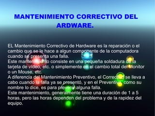 MANTENIMIENTO CORRECTIVO DEL
ARDWARE.
EL Mantenimiento Correctivo de Hardware es la reparación o el
cambio que se le hace a algun componente de la computadora
cuando se presenta una falla.
Este mantenimiento consiste en una pequeña soldadura de la
tarjeta de vídeo, etc. o simplemente en el cambio total del Monitor
o un Mouse, etc.
A diferencia del Mantenimiento Preventivo, el Correctivo se lleva a
cabo cuando la falla ya se presentó, y en el Preventivo, como su
nombre lo dice, es para prevenir alguna falla.
Este mantenimiento, generalmente tiene una duración de 1 a 5
horas, pero las horas dependen del problema y de la rapidez del
equipo.
 